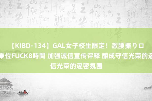 【KIBD-134】GAL女子校生限定！激腰振りロデオ騎乗位FUCK8時間 加强诚信宣传评释 酿成守信光荣的邃密氛围