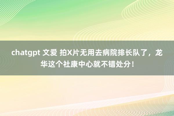 chatgpt 文爱 拍X片无用去病院排长队了，龙华这个社康中心就不错处分！