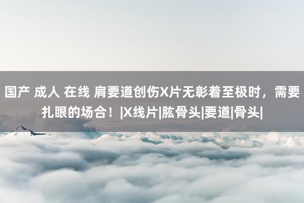 国产 成人 在线 肩要道创伤X片无彰着至极时，需要扎眼的场合！|X线片|肱骨头|要道|骨头|