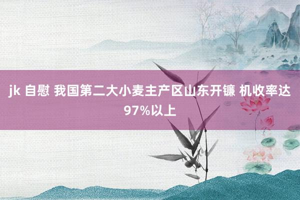jk 自慰 我国第二大小麦主产区山东开镰 机收率达97%以上