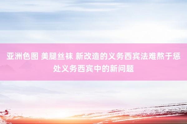 亚洲色图 美腿丝袜 新改造的义务西宾法难熬于惩处义务西宾中的新问题