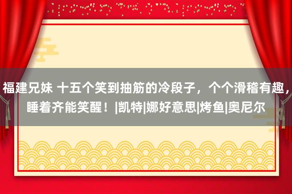 福建兄妹 十五个笑到抽筋的冷段子，个个滑稽有趣，睡着齐能笑醒！|凯特|娜好意思|烤鱼|奥尼尔