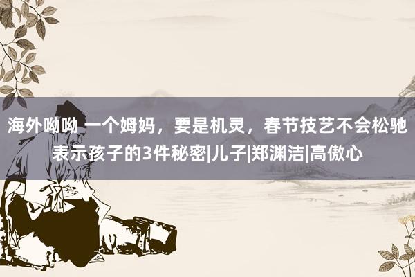 海外呦呦 一个姆妈，要是机灵，春节技艺不会松驰表示孩子的3件秘密|儿子|郑渊洁|高傲心