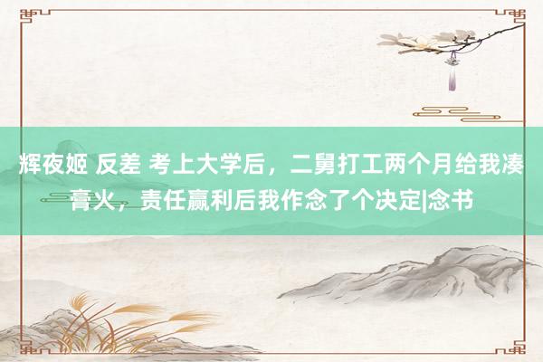 辉夜姬 反差 考上大学后，二舅打工两个月给我凑膏火，责任赢利后我作念了个决定|念书