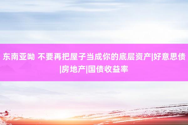 东南亚呦 不要再把屋子当成你的底层资产|好意思债|房地产|国债收益率