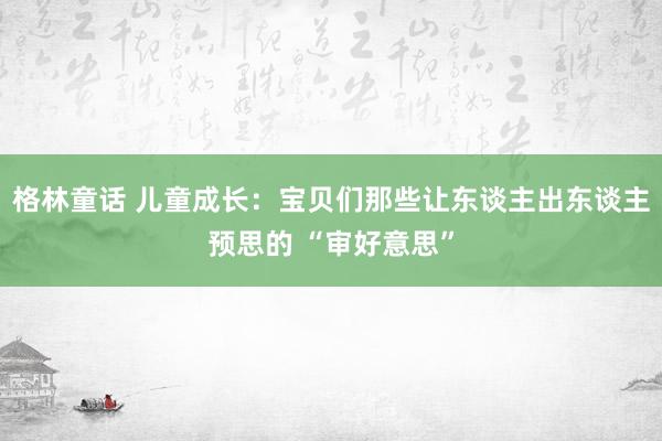 格林童话 儿童成长：宝贝们那些让东谈主出东谈主预思的 “审好意思”