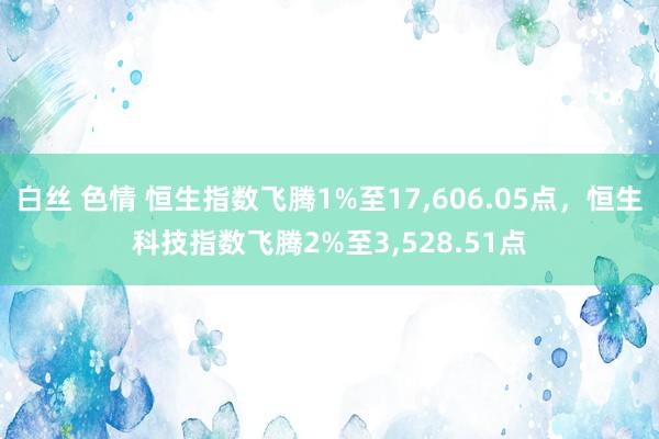 白丝 色情 恒生指数飞腾1%至17，606.05点，恒生科技指数飞腾2%至3，528.51点
