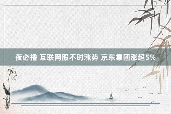 夜必撸 互联网股不时涨势 京东集团涨超5%