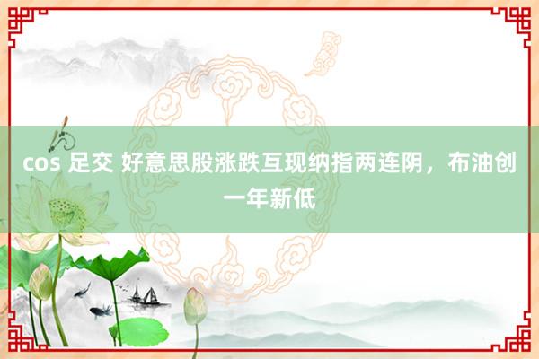 cos 足交 好意思股涨跌互现纳指两连阴，布油创一年新低