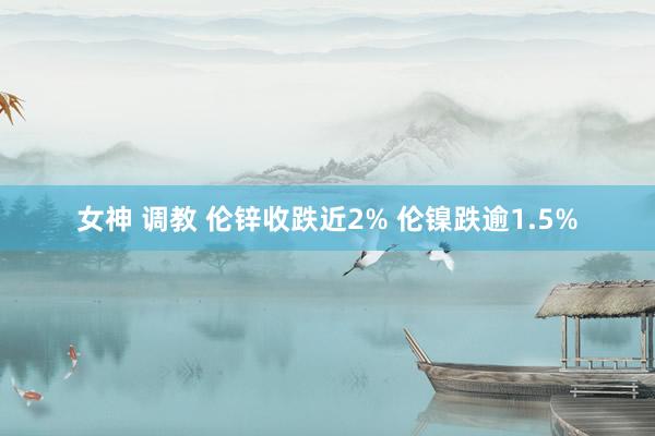 女神 调教 伦锌收跌近2% 伦镍跌逾1.5%