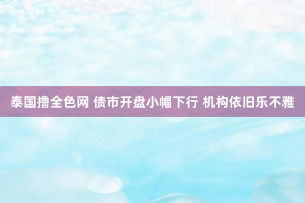 泰国撸全色网 债市开盘小幅下行 机构依旧乐不雅