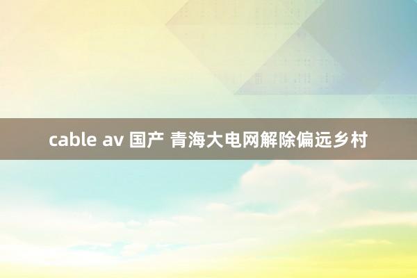 cable av 国产 青海大电网解除偏远乡村