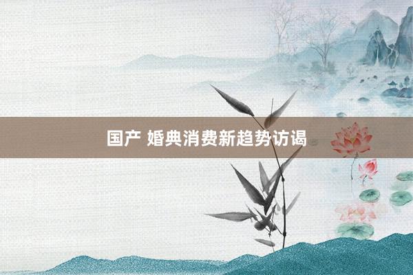 国产 婚典消费新趋势访谒
