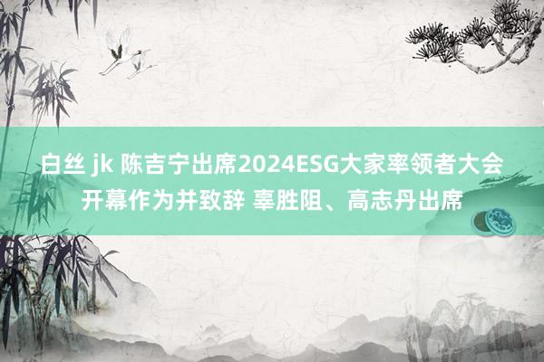 白丝 jk 陈吉宁出席2024ESG大家率领者大会开幕作为并致辞 辜胜阻、高志丹出席