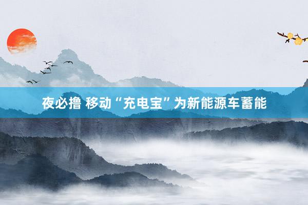 夜必撸 移动“充电宝”为新能源车蓄能