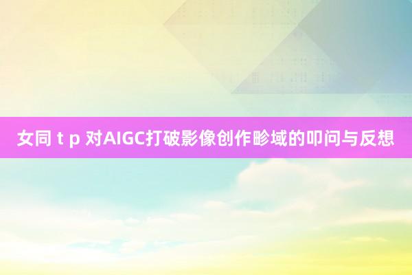 女同 t p 对AIGC打破影像创作畛域的叩问与反想