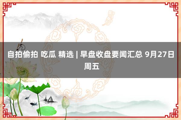 自拍偷拍 吃瓜 精选 | 早盘收盘要闻汇总 9月27日 周五