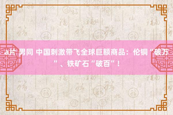a片 男同 中国刺激带飞全球巨额商品：伦铜“破万”、铁矿石“破百”！