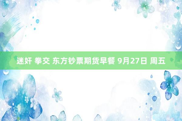 迷奸 拳交 东方钞票期货早餐 9月27日 周五