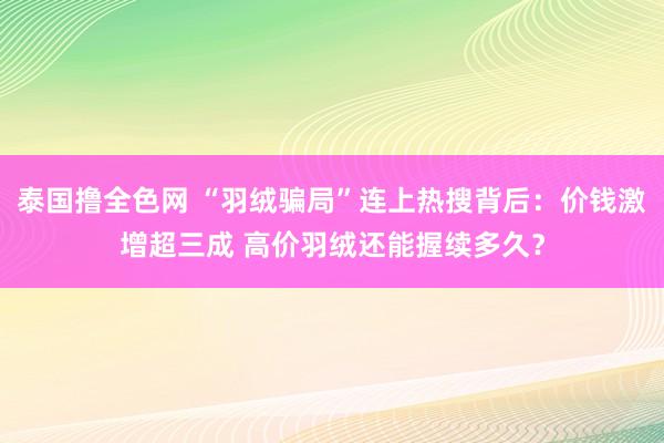 泰国撸全色网 “羽绒骗局”连上热搜背后：价钱激增超三成 高价羽绒还能握续多久？