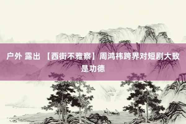 户外 露出 【西街不雅察】周鸿祎跨界对短剧大致是功德