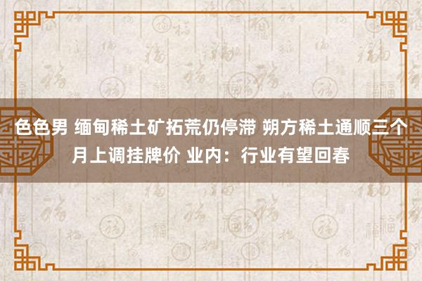 色色男 缅甸稀土矿拓荒仍停滞 朔方稀土通顺三个月上调挂牌价 业内：行业有望回春