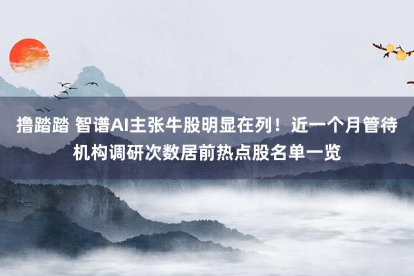 撸踏踏 智谱AI主张牛股明显在列！近一个月管待机构调研次数居前热点股名单一览
