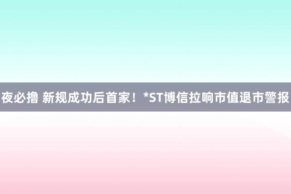 夜必撸 新规成功后首家！*ST博信拉响市值退市警报