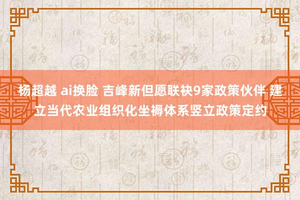 杨超越 ai换脸 吉峰新但愿联袂9家政策伙伴 建立当代农业组织化坐褥体系竖立政策定约