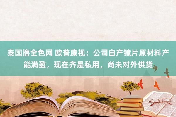 泰国撸全色网 欧普康视：公司自产镜片原材料产能满盈，现在齐是私用，尚未对外供货