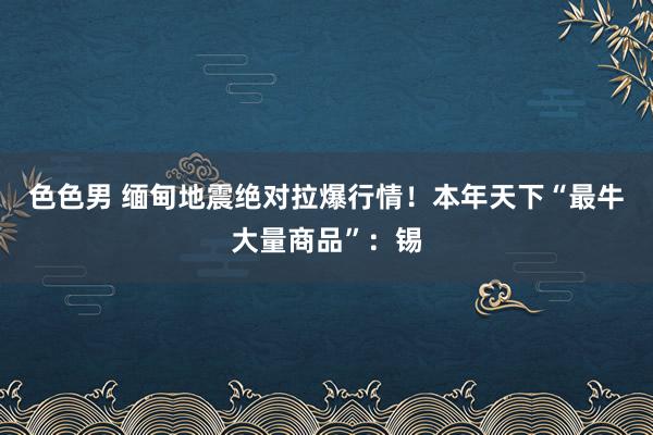 色色男 缅甸地震绝对拉爆行情！本年天下“最牛大量商品”：锡