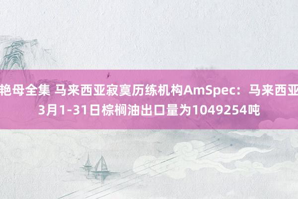 艳母全集 马来西亚寂寞历练机构AmSpec：马来西亚3月1-31日棕榈油出口量为1049254吨